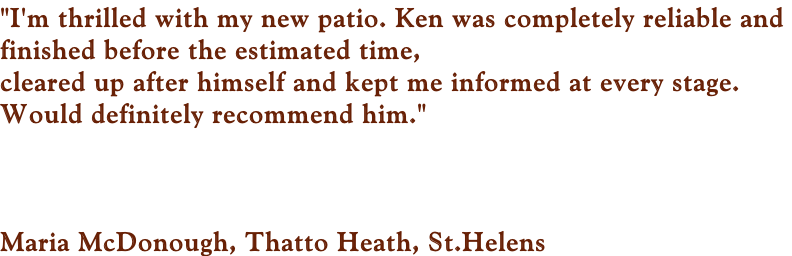 "I'm thrilled with my new patio. Ken was completely reliable and  finished before the estimated time,  cleared up after himself and kept me informed at every stage.  Would definitely recommend him."     Maria McDonough, Thatto Heath, St.Helens